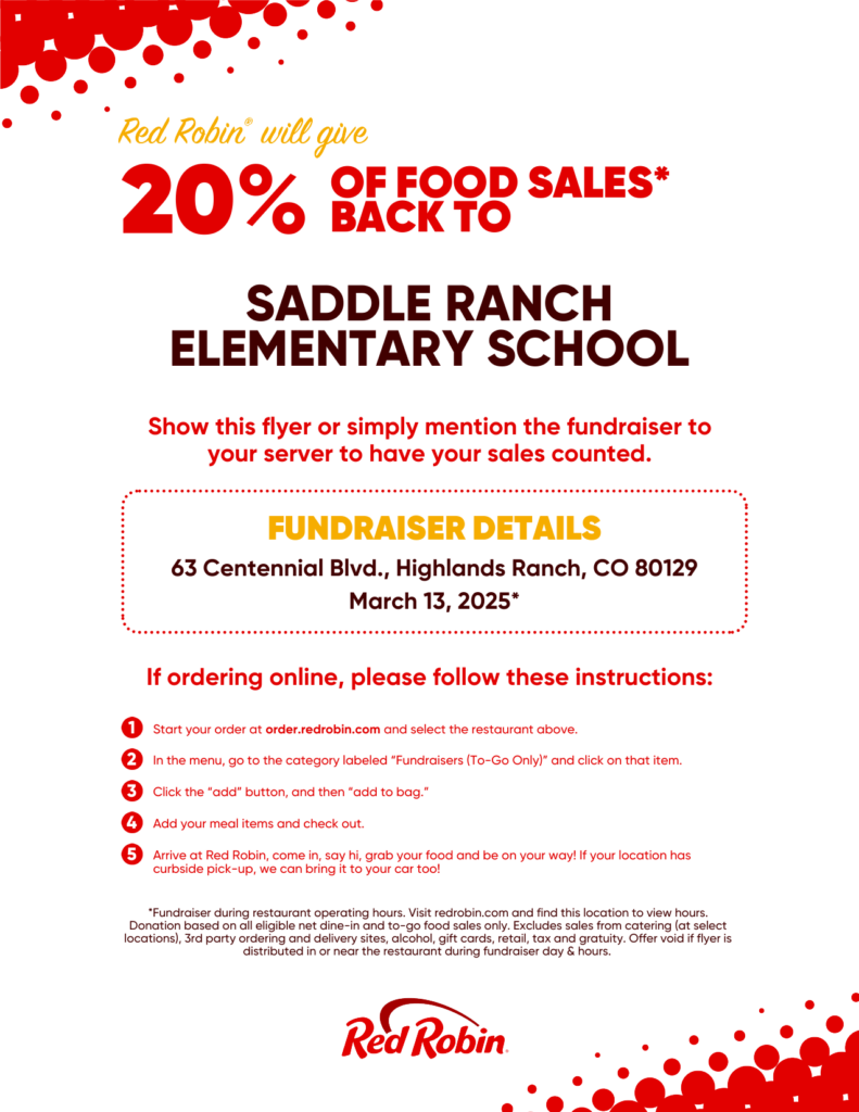 Saddle Ranch Elementary School PTIO will receive 20% of fundraiser sales* during this fundraiser. Participate on Tuesday, March 13, 2025 during the scheduled fundraiser time by showing the flyer below to your server at this Red Robin location, or by ordering online at redrobin.com or on the Red Robin mobile app. For online and mobile app orders you must add the fundraiser to your cart before you check out for the sales to count towards the fundraiser. * 20% of eligible dine-in and to-go sales (excludes sales from catering, 3rd party ordering and delivery sites, alcohol, gift cards, retail, tax and gratuity)